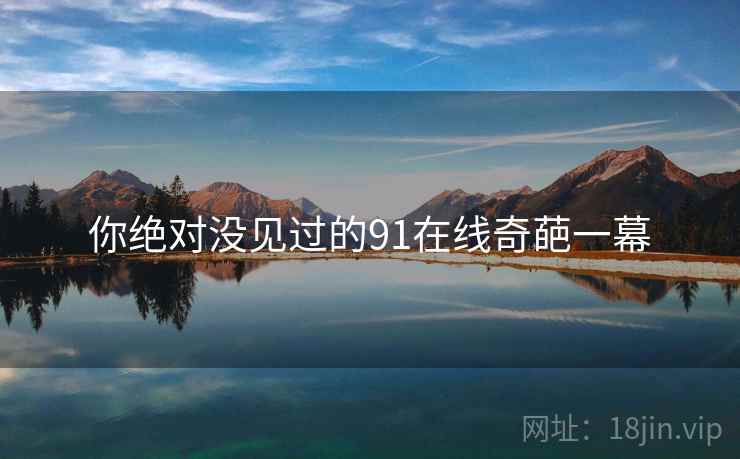 你绝对没见过的91在线奇葩一幕 你绝对没见过的91在线奇葩一幕