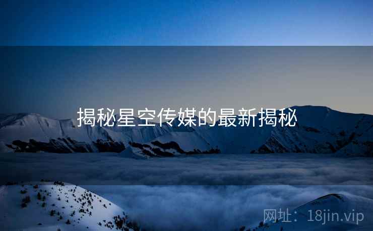揭秘星空传媒的最新揭秘 揭秘星空传媒的最新揭秘
