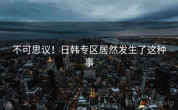 不可思议!日韩专区居然发生了这种事 不可思议!日韩专区居然发生了这种事
