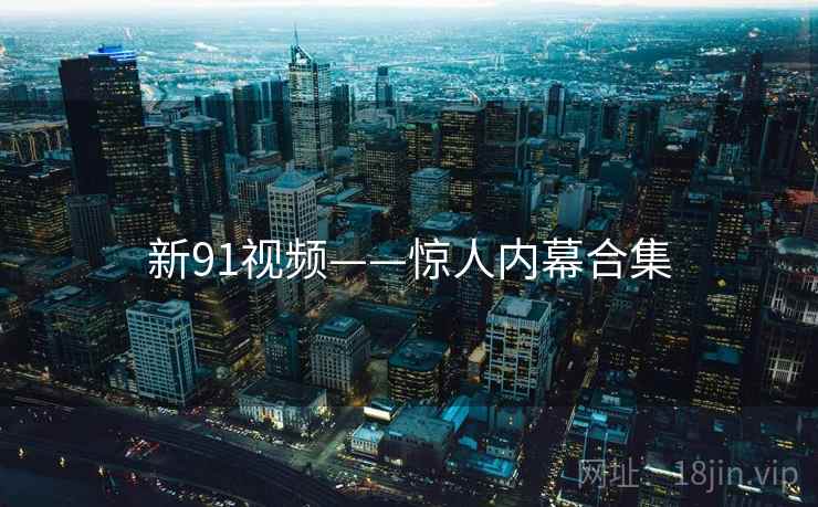 新91视频——惊人内幕合集 新91视频——惊人内幕合集