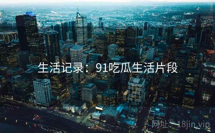 生活记录:91吃瓜生活片段 生活记录:91吃瓜生活片段