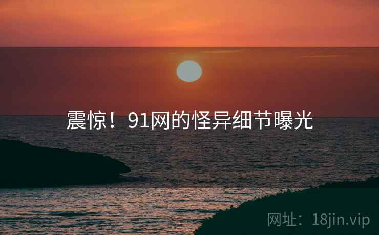 震惊!91网的怪异细节曝光 震惊!91网的怪异细节曝光