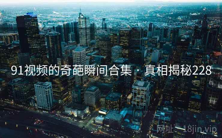 91视频的奇葩瞬间合集 · 真相揭秘228 91视频的奇葩瞬间合集 · 真相揭秘228
