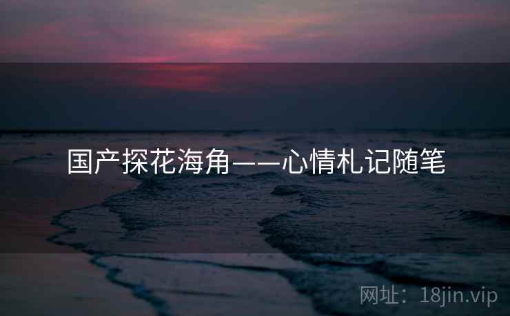 国产探花海角——心情札记随笔 国产探花海角——心情札记随笔