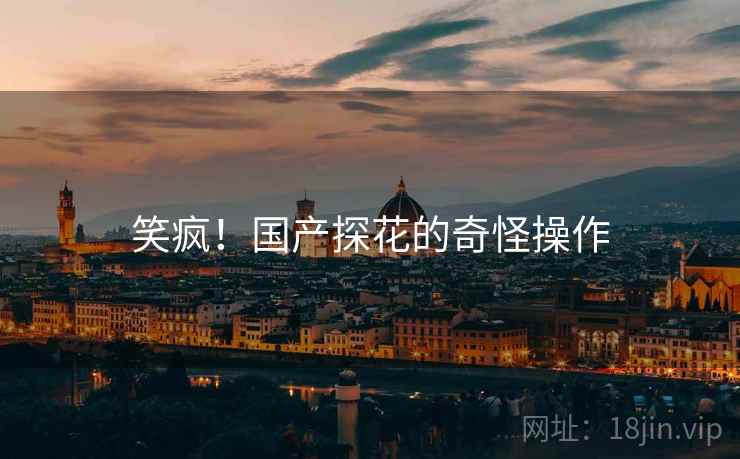 笑疯!国产探花的奇怪操作