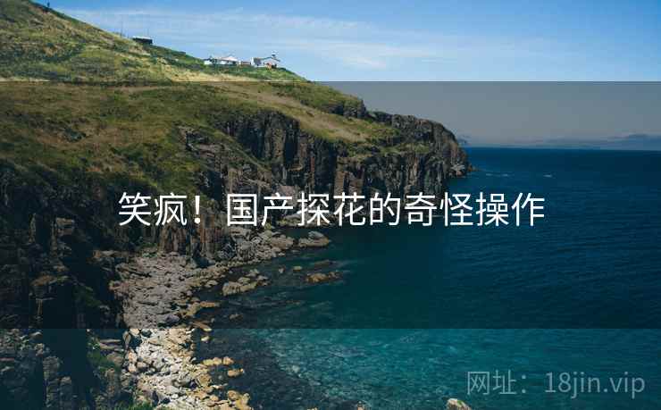 笑疯!国产探花的奇怪操作 笑疯!国产探花的奇怪操作
